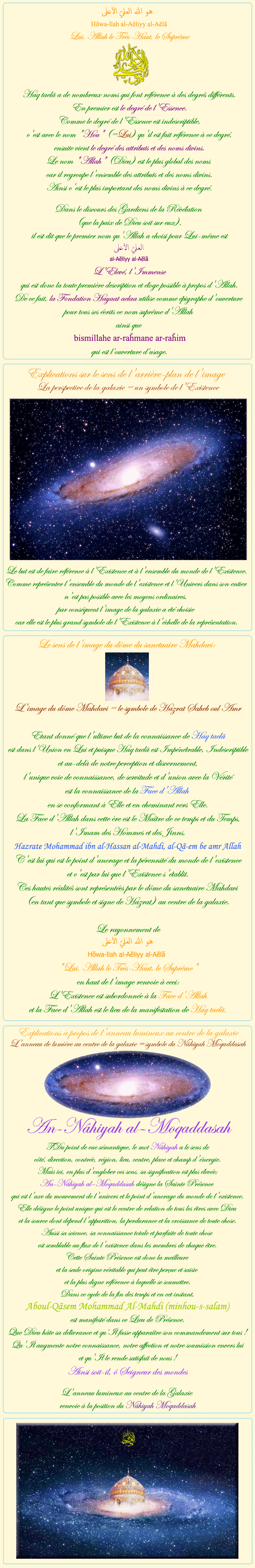 
            
 هو الله العلي الأعلى
Hõwa-llah al-Aĕliyy al-Aĕlã
Lui, Allah le Très-Haut, le Suprême
Haq taelã a de nombreux noms qui font référence à des degrés différents.
En premier est le degré de l'Essence.
Comme le degré de l'Essence est indescriptible,
c'est avec le nom 'Hou' (=Lui) qu'il est fait référence à ce degré,
ensuite vient le degré des attributs et des noms divins.
Le nom 'Allah' (Dieu) est le plus global des noms
car il regroupe l'ensemble des attributs et des noms divins.
Ainsi c'est le plus important des noms divins à ce degré.

Dans le discours des Gardiens de la Révélation
(que la paix de Dieu soit sur eux),
il est dit que le premier nom qu'Allah a choisi pour Lui-même est
العليّ الأعلى
al-Aĕliyy al-Aĕlã

L'Elevé, l'Immense
qui est donc la toute première description et éloge possible à propos d'Allah.
De ce fait, la Fondation Hayaat aelaa utilise comme épigraphe d'ouverture 
pour tous ses écrits ce nom suprême d'Allah 
ainsi que 
bismillahe ar-raȟmane ar-raȟim
qui est l’ouverture d’usage.

&nbsp;&nbsp;&nbsp;&nbsp;&nbsp;&nbsp;&nbsp;&nbsp;&nbsp;&nbsp;&nbsp;&nbsp;&nbsp;&nbsp;&nbsp;&nbsp;&nbsp;&nbsp;


Explications sur le sens de l'arrière-plan de l'image
La perspective de la galaxie = un symbole de l'Existence
Le but est de faire référence à l'Existence et à l'ensemble du monde de l'Existence.
Comme représenter l'ensemble du monde de l'existence et l'Univers dans son entier
n'est pas possible avec les moyens ordinaires,
par conséquent l'image de la galaxie a été choisie
car elle est le plus grand symbole de l'Existence à l'échelle de la représentation.

&nbsp;&nbsp;&nbsp;&nbsp;&nbsp;&nbsp;&nbsp;&nbsp;&nbsp;&nbsp;&nbsp;&nbsp;&nbsp;&nbsp;&nbsp;&nbsp;&nbsp;&nbsp;

Le sens de l'image du dôme du sanctuaire Mahdavi:

Le sens de l'image du dôme du sanctuaire Mahdavi:
 
L'image du dôme Mahdavi = le symbole de Hazrat Saheb oul Amr

Etant donné que l'ultime but de la connaissance de Haq taelã
est dans l'Union en Lui et puisque Haq taelã est Impénétrable, Indescriptible
et au-delà de notre perception et discernement,
l'unique voie de connaissance, de servitude et d'union avec la Vérité
est la connaissance de la Face d'Allah
en se conformant à Elle et en cheminant vers Elle.
La Face d'Allah dans cette ère est le Maître de ce temps et du Temps,
l'Imam des Hommes et des Jinns,
Hazrate Mohammad ibn al-Hassan al-Mahdi, al-Qã-em be amr Allah
C'est lui qui est le point d'ancrage et la pérennité du monde de l'existence
et c'est par lui que l'Existence s'établit.
Ces hautes réalités sont représentées par le dôme du sanctuaire Mahdavi
(en tant que symbole et signe de Hazrat) au centre de la galaxie.

Le rayonnement de
هو الله العلي الأعلى
Hõwa-llah al-Aĕliyy al-Aĕlã
'Lui, Allah le Très-Haut, le Suprême'
en haut de l'image renvoie à ceci:
L'Existence est subordonnée à la Face d'Allah
et la Face d'Allah est le lieu de la manifestation de Haq taelã.

&nbsp;&nbsp;&nbsp;&nbsp;&nbsp;&nbsp;&nbsp;&nbsp;&nbsp;&nbsp;&nbsp;&nbsp;&nbsp;&nbsp;&nbsp;&nbsp;&nbsp;&nbsp;

Explications à propos de l'anneau lumineux au centre de la galaxie
L'anneau de lumière au centre de la galaxie = symbole du Nâhiyah Moqaddasah

An-Nâhiyah al–Moqaddasah
Du point de vue sémantique, le mot Nâhiyah a le sens de
côté, direction, contrée, région, lieu, centre, place et champ d'énergie.
Mais ici, en plus d'englober ces sens, sa signification est plus élevée;
An-Nâhiyah al–Moqaddasah désigne la Sainte Présence
qui est l'axe du mouvement de l'univers et le point d'ancrage du monde de l'existence.
Elle désigne le point unique qui est le centre de relation de tous les êtres avec Dieu
et la source dont dépend l'apparition, la perdurance et la croissance de toute chose.
Aussi sa science, sa connaissance totale et parfaite de toute chose
est semblable au flux de l'existence dans les membres de chaque être.
Cette Sainte Présence est donc la meilleure
et la seule origine véritable qui peut être perçue et saisie
et la plus digne référence à laquelle se soumettre.
Dans ce cycle de la fin des temps et en cet instant,

Aboul-Qãsem Mohammad Al-Mahdi (minhou-s-salam)

est manifesté dans ce Lieu de Présence.
Que Dieu hâte sa délivrance et qu’Il fasse apparaître son commandement sur tous !
Qu'Il augmente notre connaissance, notre affection et notre soumission envers lui
et qu'Il le rende satisfait de nous !
Ainsi soit-il, ô Seigneur des mondes

L'anneau lumineux au centre de la Galaxie
renvoie à la position du Nâhiyah Moqaddasah

            
            
            